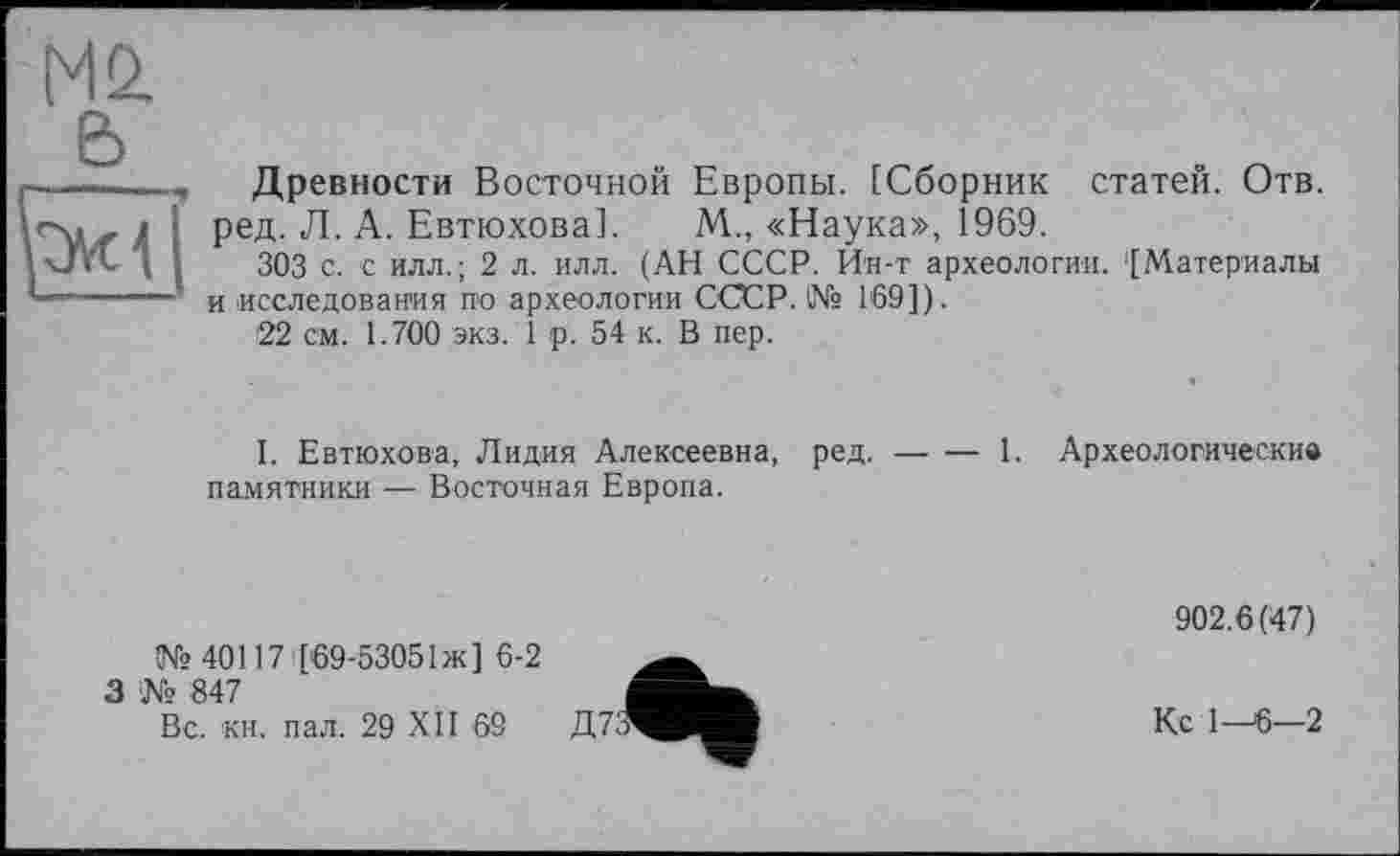 ﻿a
Древности Восточной Европы. [Сборник статей. Отв. ред. Л. А. Евтюхова]. М., «Наука», 1969.
303 с. с илл.; 2 л. илл. (АН СССР. Ин-т археологии. '[Материалы и исследования по археологии СССР. № 169]).
22 см. 1.700 экз. 1 р. 54 к. В пер.
I. Евтюхова, Лидия Алексеевна, ред.------1. Археологические
памятники — Восточная Европа.
№40117 [69-53051 ж] 6-2
3 № 847
Вс. кн. пал. 29 XII 69
902.6(47)
Кс 1—6—2